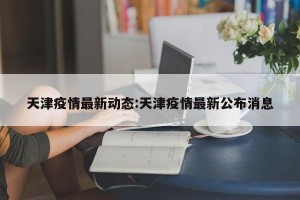天津疫情最新动态:天津疫情最新公布消息