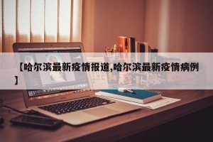 【哈尔滨最新疫情报道,哈尔滨最新疫情病例】
