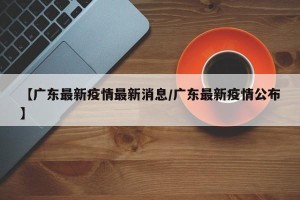 【广东最新疫情最新消息/广东最新疫情公布】