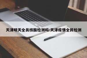 天津明天全员核酸检测吗:天津疫情全民检测