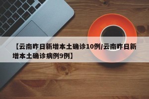 【云南昨日新增本土确诊10例/云南昨日新增本土确诊病例9例】