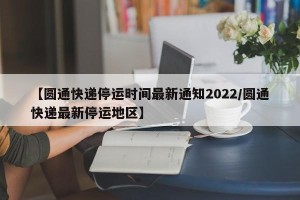 【圆通快递停运时间最新通知2022/圆通快递最新停运地区】