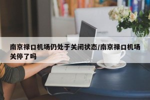 南京禄口机场仍处于关闭状态/南京禄口机场关停了吗