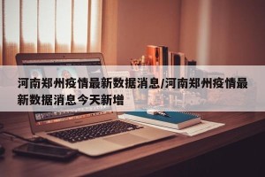 河南郑州疫情最新数据消息/河南郑州疫情最新数据消息今天新增