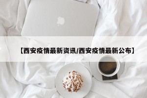 【西安疫情最新资讯/西安疫情最新公布】