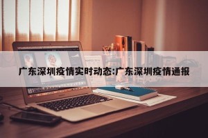广东深圳疫情实时动态:广东深圳疫情通报