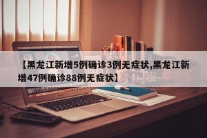 【黑龙江新增5例确诊3例无症状,黑龙江新增47例确诊88例无症状】