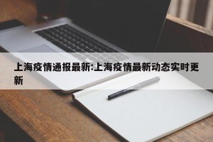 上海疫情通报最新:上海疫情最新动态实时更新