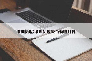 深圳新冠:深圳新冠疫苗有哪几种