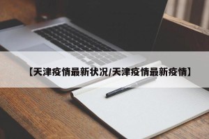 【天津疫情最新状况/天津疫情最新疫情】