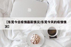 【东莞今日疫情最新情况/东莞今天的疫情情况】