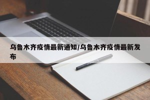 乌鲁木齐疫情最新通知/乌鲁木齐疫情最新发布