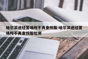 哈尔滨进经营场所不再查核酸:哈尔滨进经营场所不再查核酸检测