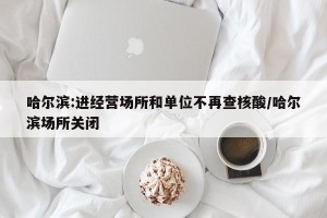 哈尔滨:进经营场所和单位不再查核酸/哈尔滨场所关闭