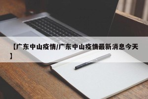 【广东中山疫情/广东中山疫情最新消息今天】