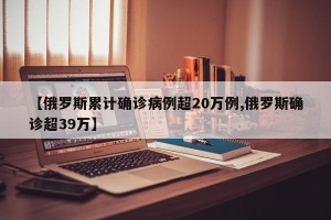 【俄罗斯累计确诊病例超20万例,俄罗斯确诊超39万】