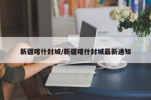 新疆喀什封城/新疆喀什封城最新通知