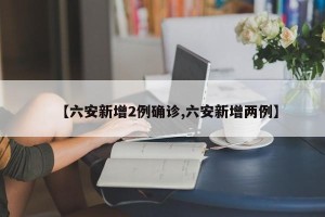 【六安新增2例确诊,六安新增两例】