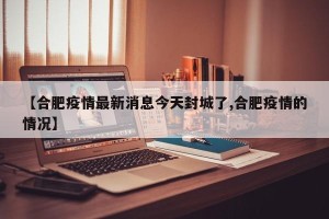 【合肥疫情最新消息今天封城了,合肥疫情的情况】