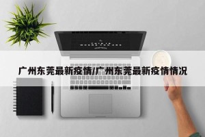 广州东莞最新疫情/广州东莞最新疫情情况