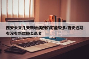 西安未来几天新增病例仍可能较多:西安近期有没有新增肺炎患者