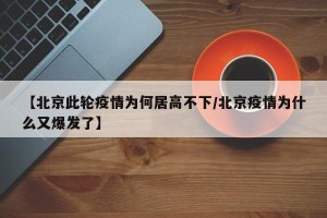 【北京此轮疫情为何居高不下/北京疫情为什么又爆发了】
