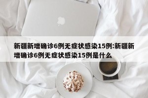 新疆新增确诊6例无症状感染15例:新疆新增确诊6例无症状感染15例是什么