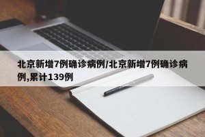北京新增7例确诊病例/北京新增7例确诊病例,累计139例