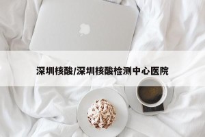 深圳核酸/深圳核酸检测中心医院