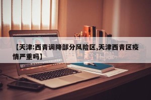 【天津:西青调降部分风险区,天津西青区疫情严重吗】