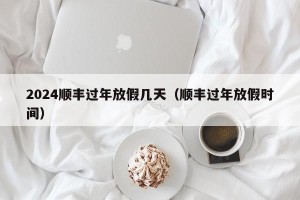 2024顺丰过年放假几天（顺丰过年放假时间）