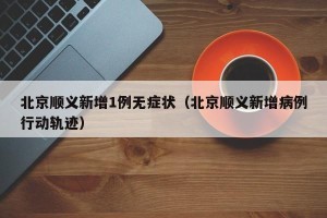 北京顺义新增1例无症状（北京顺义新增病例行动轨迹）