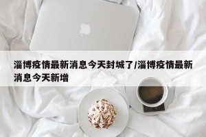 淄博疫情最新消息今天封城了/淄博疫情最新消息今天新增