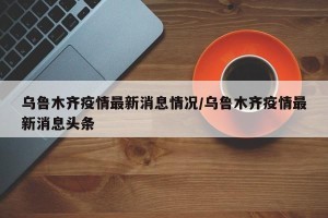 乌鲁木齐疫情最新消息情况/乌鲁木齐疫情最新消息头条