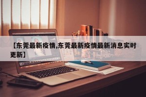 【东莞最新疫情,东莞最新疫情最新消息实时更新】